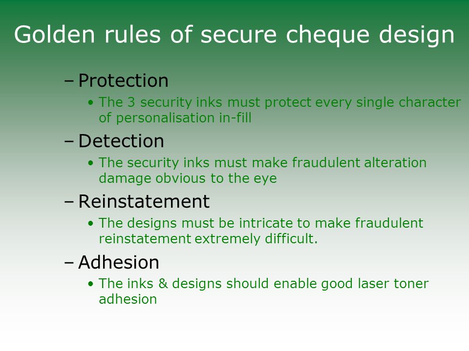 Golden rules of secure cheque design –Protection The 3 security inks must protect every single character of personalisation in-fill –Detection The security inks must make fraudulent alteration damage obvious to the eye –Reinstatement The designs must be intricate to make fraudulent reinstatement extremely difficult.