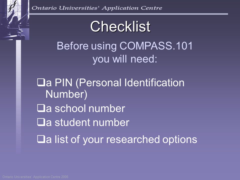 Before using COMPASS.101 you will need:  a PIN (Personal Identification Number)  a school number  a student number  a list of your researched options Ontario Universities’ Application Centre 2006 Checklist