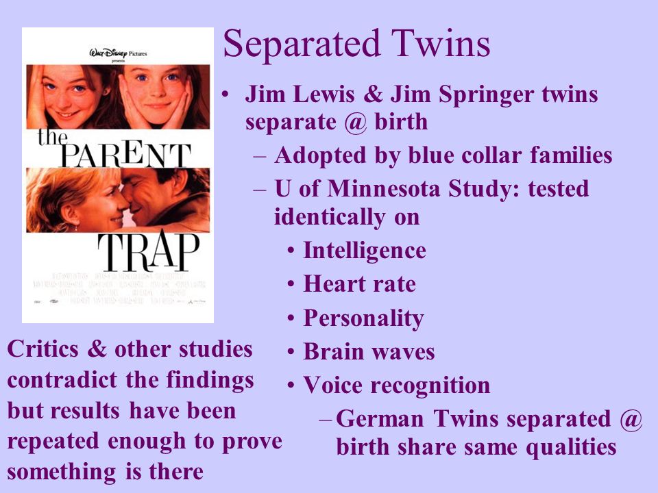 Separated Twins Jim Lewis & Jim Springer twins birth –Adopted by blue collar families –U of Minnesota Study: tested identically on Intelligence Heart rate Personality Brain waves Voice recognition –German Twins birth share same qualities Critics & other studies contradict the findings but results have been repeated enough to prove something is there