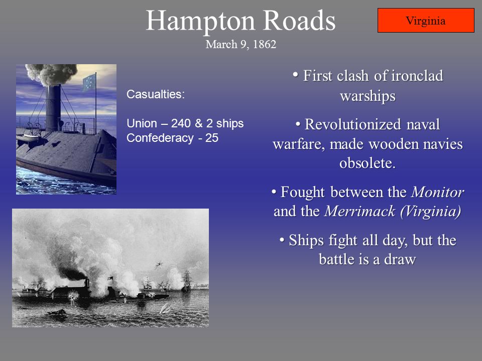 Hampton Roads March 9, 1862 Casualties: Union – 240 & 2 ships Confederacy - 25 First clash of ironclad warships First clash of ironclad warships Revolutionized naval warfare, made wooden navies obsolete.