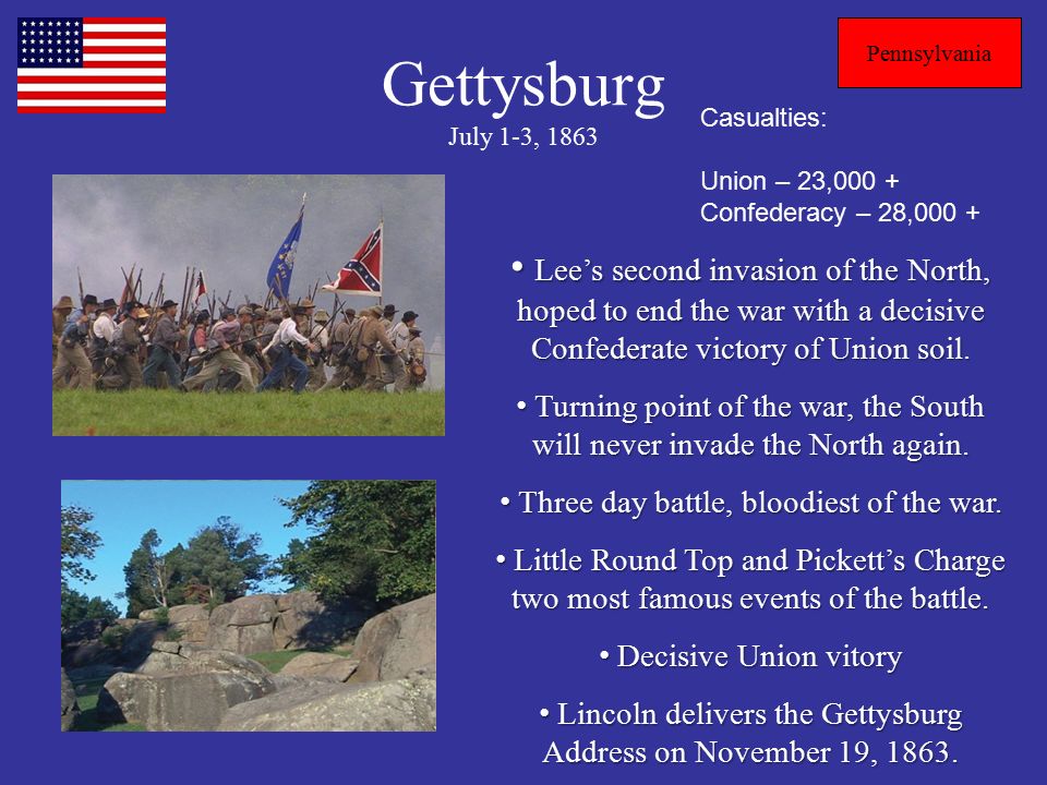 Gettysburg July 1-3, 1863 Pennsylvania Casualties: Union – 23,000 + Confederacy – 28,000 + Lee’s second invasion of the North, hoped to end the war with a decisive Confederate victory of Union soil.