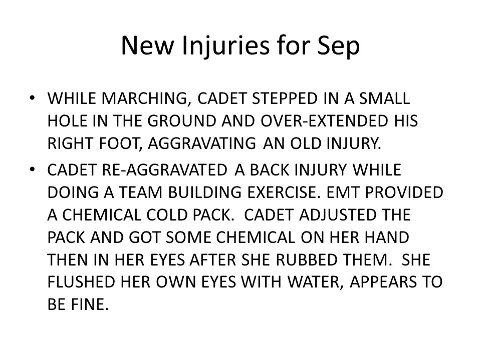 New Injuries for Sep WHILE MARCHING, CADET STEPPED IN A SMALL HOLE IN THE GROUND AND OVER-EXTENDED HIS RIGHT FOOT, AGGRAVATING AN OLD INJURY.