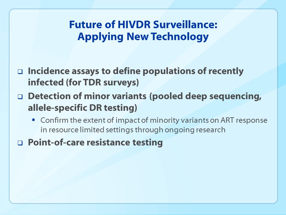 Future of HIVDR Surveillance: Applying New Technology  Incidence assays to define populations of recently infected (for TDR surveys)  Detection of minor variants (pooled deep sequencing, allele-specific DR testing)  Confirm the extent of impact of minority variants on ART response in resource limited settings through ongoing research  Point-of-care resistance testing