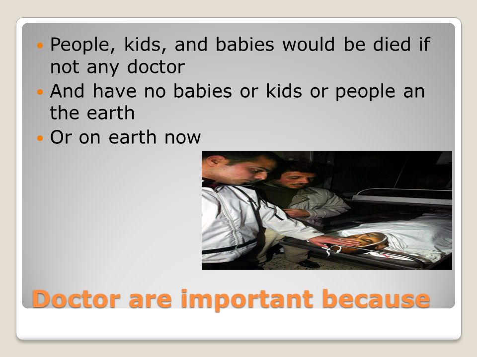 Doctor are important because People, kids, and babies would be died if not any doctor And have no babies or kids or people an the earth Or on earth now