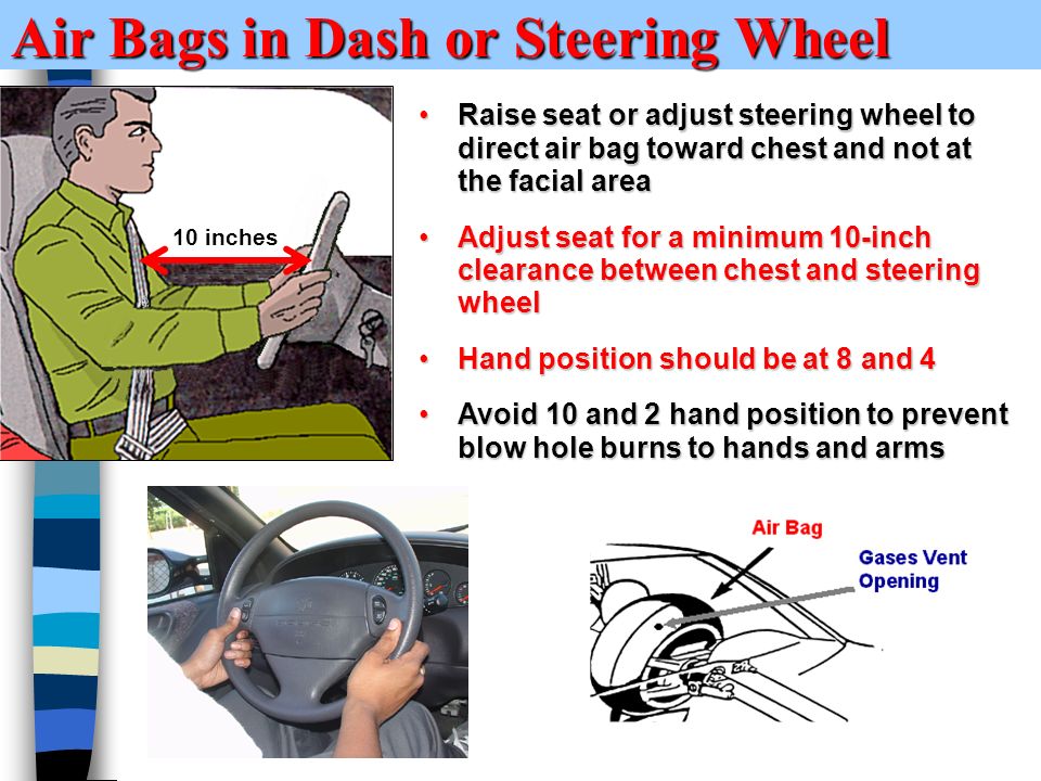 Air Bags in Dash or Steering Wheel Raise seat or adjust steering wheel to direct air bag toward chest and not at the facial areaRaise seat or adjust steering wheel to direct air bag toward chest and not at the facial area Adjust seat for a minimum 10-inch clearance between chest and steering wheelAdjust seat for a minimum 10-inch clearance between chest and steering wheel Hand position should be at 8 and 4Hand position should be at 8 and 4 Avoid 10 and 2 hand position to prevent blow hole burns to hands and armsAvoid 10 and 2 hand position to prevent blow hole burns to hands and arms 10 inches