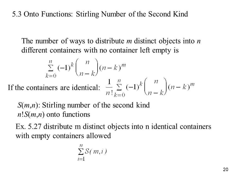 Onto Functions: Stirling Number of the Second Kind The number of ways to distribute m distinct objects into n different containers with no container left empty is If the containers are identical: S(m,n): Stirling number of the second kind n!S(m,n) onto functions Ex.