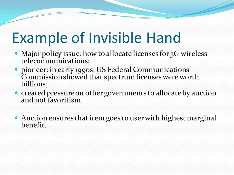 Example of Invisible Hand Major policy issue: how to allocate licenses for 3G wireless telecommunications; pioneer: in early 1990s, US Federal Communications Commission showed that spectrum licenses were worth billions; created pressure on other governments to allocate by auction and not favoritism.