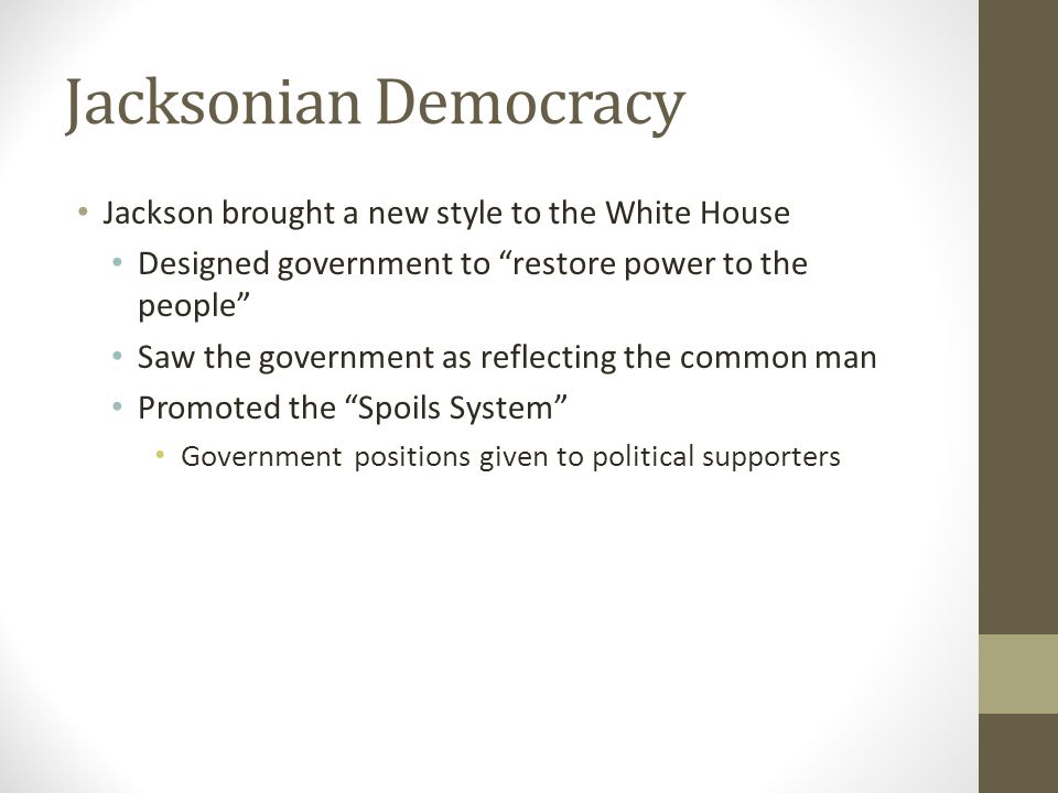 Jacksonian Democracy Jackson brought a new style to the White House Designed government to restore power to the people Saw the government as reflecting the common man Promoted the Spoils System Government positions given to political supporters