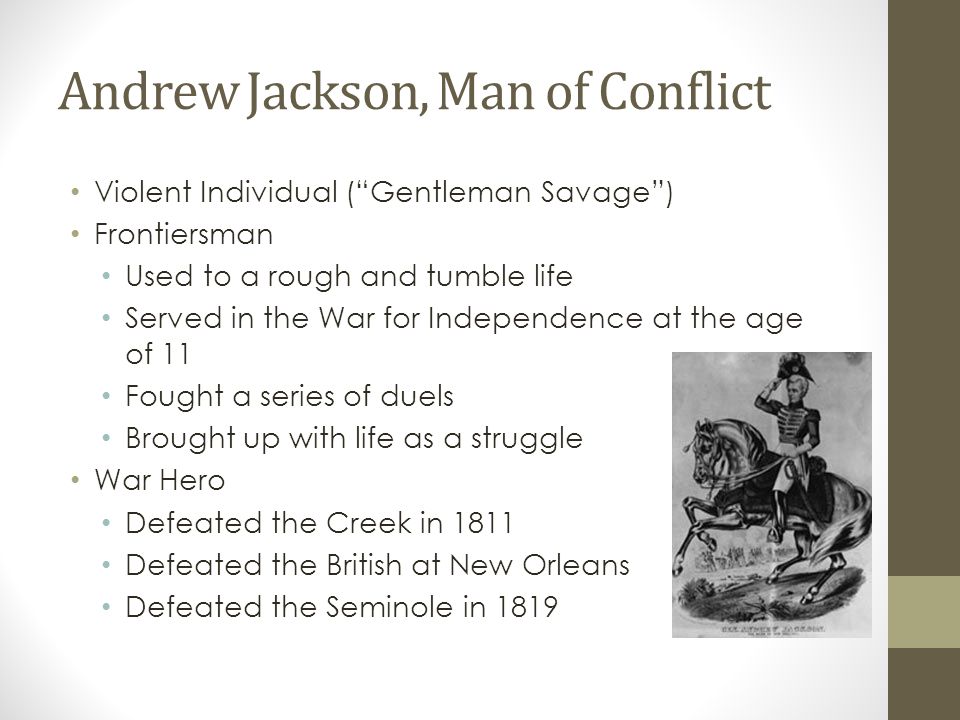 Andrew Jackson, Man of Conflict Violent Individual ( Gentleman Savage ) Frontiersman Used to a rough and tumble life Served in the War for Independence at the age of 11 Fought a series of duels Brought up with life as a struggle War Hero Defeated the Creek in 1811 Defeated the British at New Orleans Defeated the Seminole in 1819