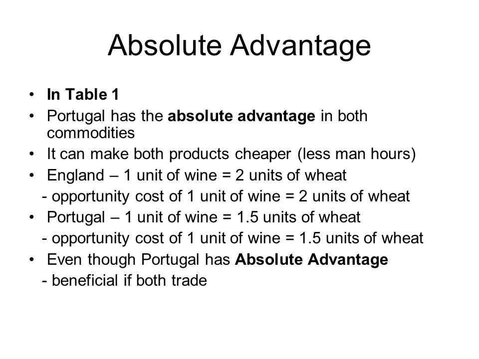 Absolute Advantage In Table 1 Portugal has the absolute advantage in both commodities It can make both products cheaper (less man hours) England – 1 unit of wine = 2 units of wheat - opportunity cost of 1 unit of wine = 2 units of wheat Portugal – 1 unit of wine = 1.5 units of wheat - opportunity cost of 1 unit of wine = 1.5 units of wheat Even though Portugal has Absolute Advantage - beneficial if both trade