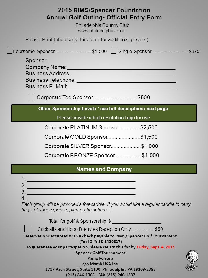 2015 RIMS/Spencer Foundation Annual Golf Outing- Official Entry Form Philadelphia Country Club   Please Print (photocopy this form for additional players) Foursome Sponsor $1,500 Sponsor: __________________________________ Company Name: ____________________________________ Business Address ___________________________________ Business Telephone: _________________________________ Business E- Mail: ____________________________________ Corporate Tee Sponsor $500 Names and Company 1.