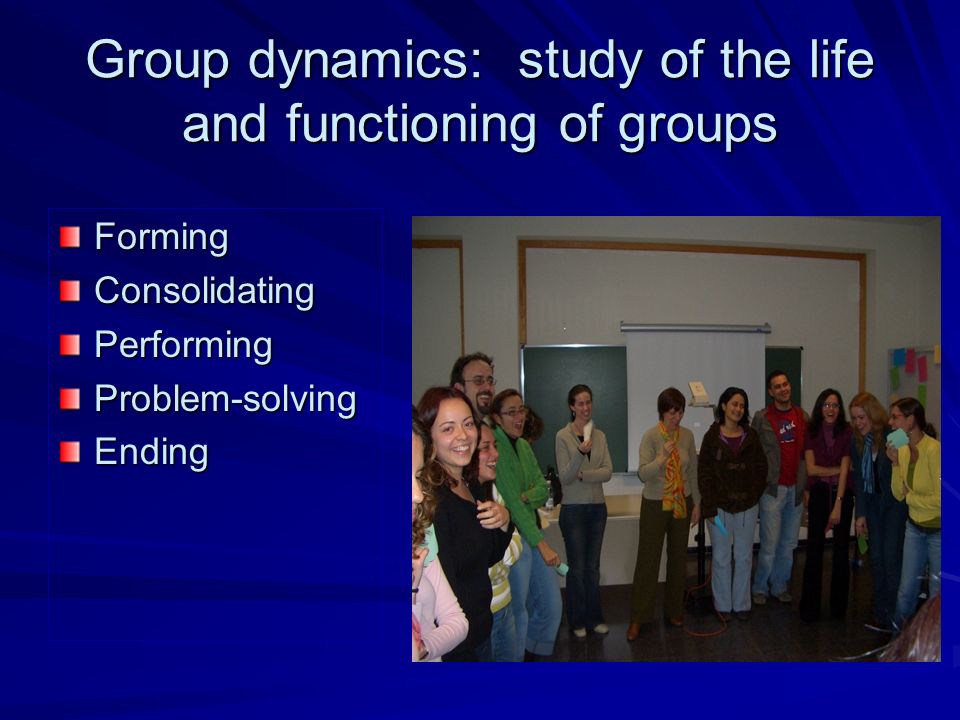 Group dynamics: study of the life and functioning of groups FormingConsolidatingPerformingProblem-solvingEnding