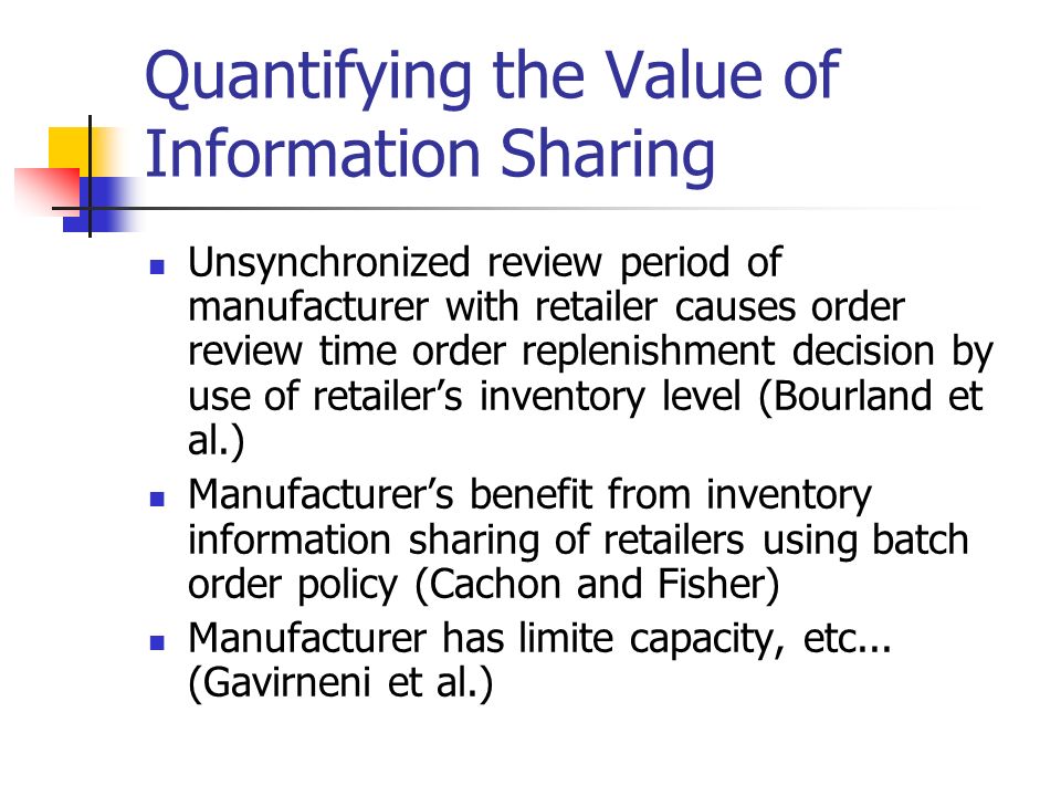 Quantifying the Value of Information Sharing Unsynchronized review period of manufacturer with retailer causes order review time order replenishment decision by use of retailer’s inventory level (Bourland et al.) Manufacturer’s benefit from inventory information sharing of retailers using batch order policy (Cachon and Fisher) Manufacturer has limite capacity, etc...