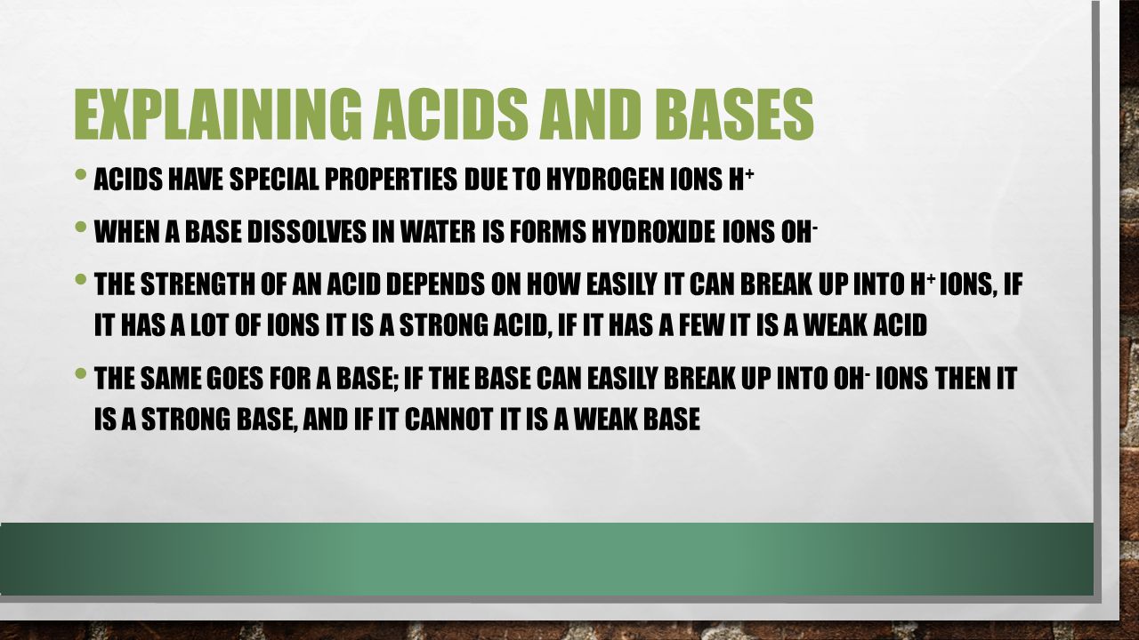 EXPLAINING ACIDS AND BASES ACIDS HAVE SPECIAL PROPERTIES DUE TO HYDROGEN IONS H + WHEN A BASE DISSOLVES IN WATER IS FORMS HYDROXIDE IONS OH - THE STRENGTH OF AN ACID DEPENDS ON HOW EASILY IT CAN BREAK UP INTO H + IONS, IF IT HAS A LOT OF IONS IT IS A STRONG ACID, IF IT HAS A FEW IT IS A WEAK ACID THE SAME GOES FOR A BASE; IF THE BASE CAN EASILY BREAK UP INTO OH - IONS THEN IT IS A STRONG BASE, AND IF IT CANNOT IT IS A WEAK BASE