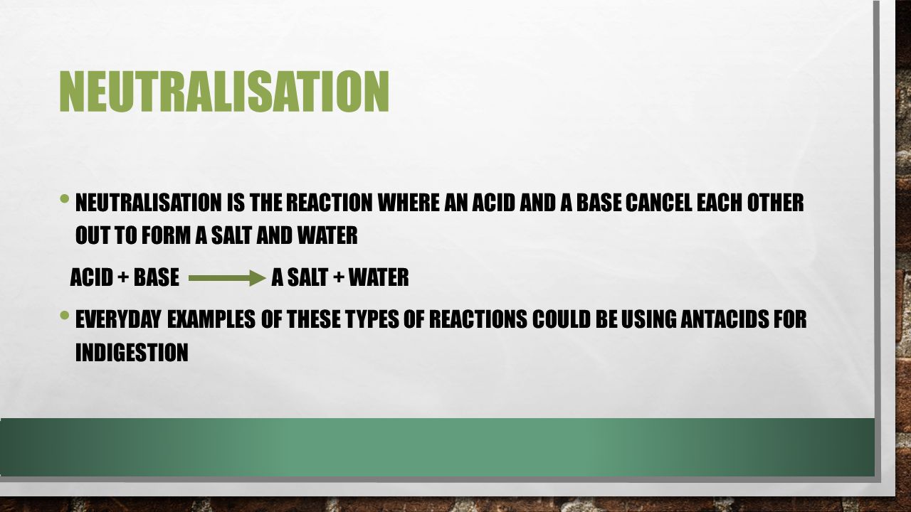 NEUTRALISATION NEUTRALISATION IS THE REACTION WHERE AN ACID AND A BASE CANCEL EACH OTHER OUT TO FORM A SALT AND WATER ACID + BASE A SALT + WATER EVERYDAY EXAMPLES OF THESE TYPES OF REACTIONS COULD BE USING ANTACIDS FOR INDIGESTION