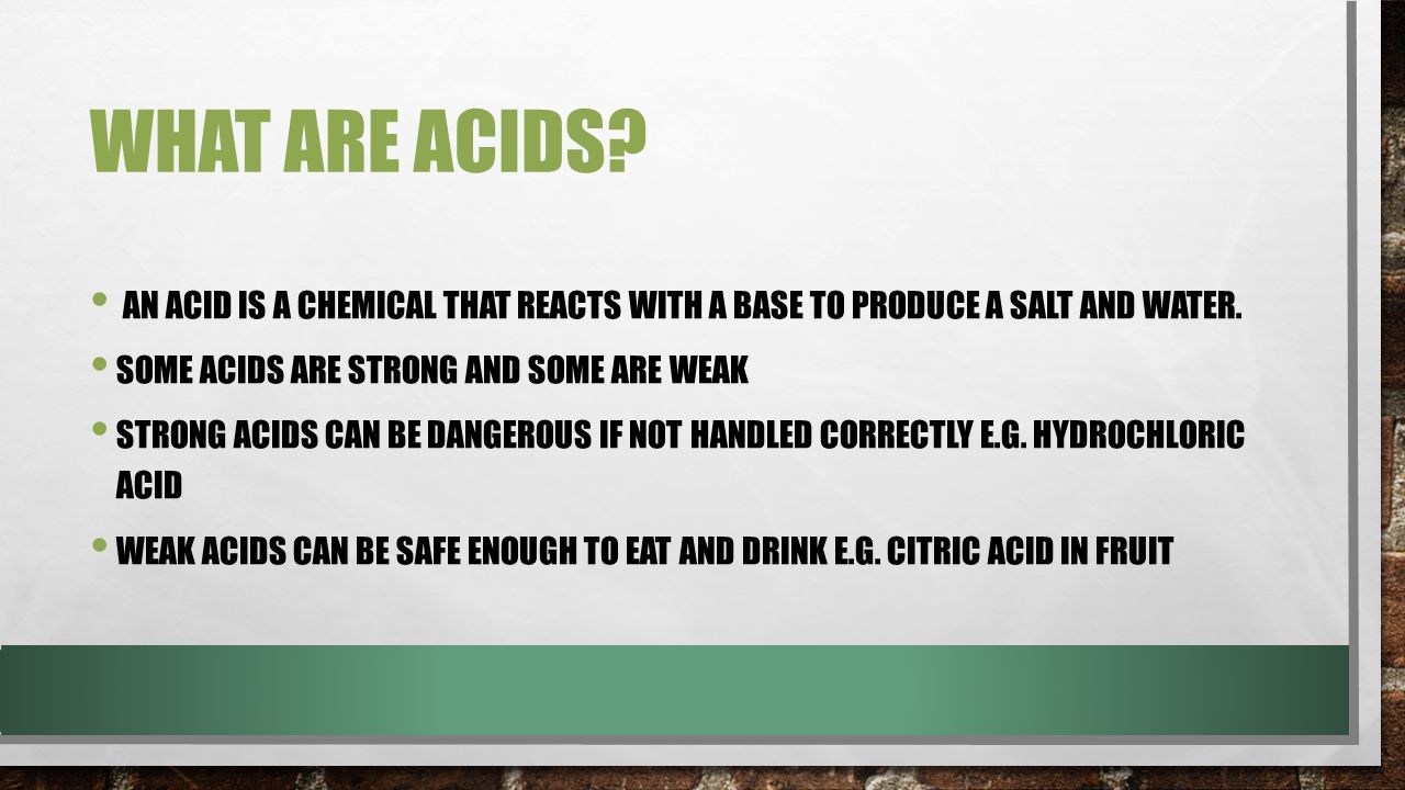 WHAT ARE ACIDS. AN ACID IS A CHEMICAL THAT REACTS WITH A BASE TO PRODUCE A SALT AND WATER.