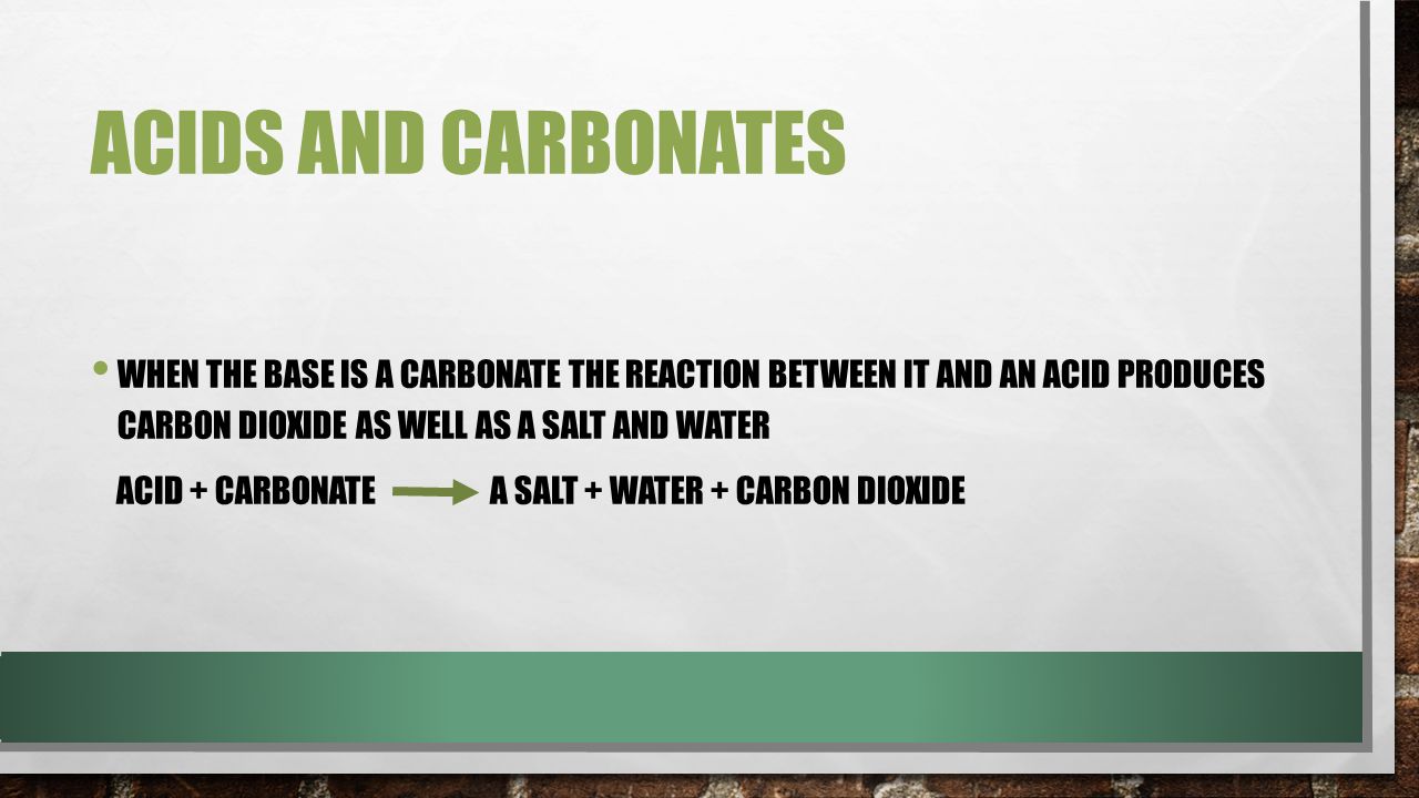 ACIDS AND CARBONATES WHEN THE BASE IS A CARBONATE THE REACTION BETWEEN IT AND AN ACID PRODUCES CARBON DIOXIDE AS WELL AS A SALT AND WATER ACID + CARBONATE A SALT + WATER + CARBON DIOXIDE