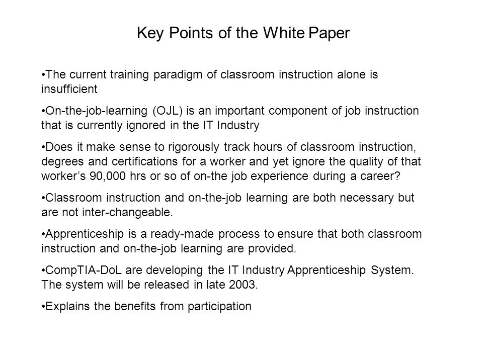 Key Points of the White Paper The current training paradigm of classroom instruction alone is insufficient On-the-job-learning (OJL) is an important component of job instruction that is currently ignored in the IT Industry Does it make sense to rigorously track hours of classroom instruction, degrees and certifications for a worker and yet ignore the quality of that worker’s 90,000 hrs or so of on-the job experience during a career.