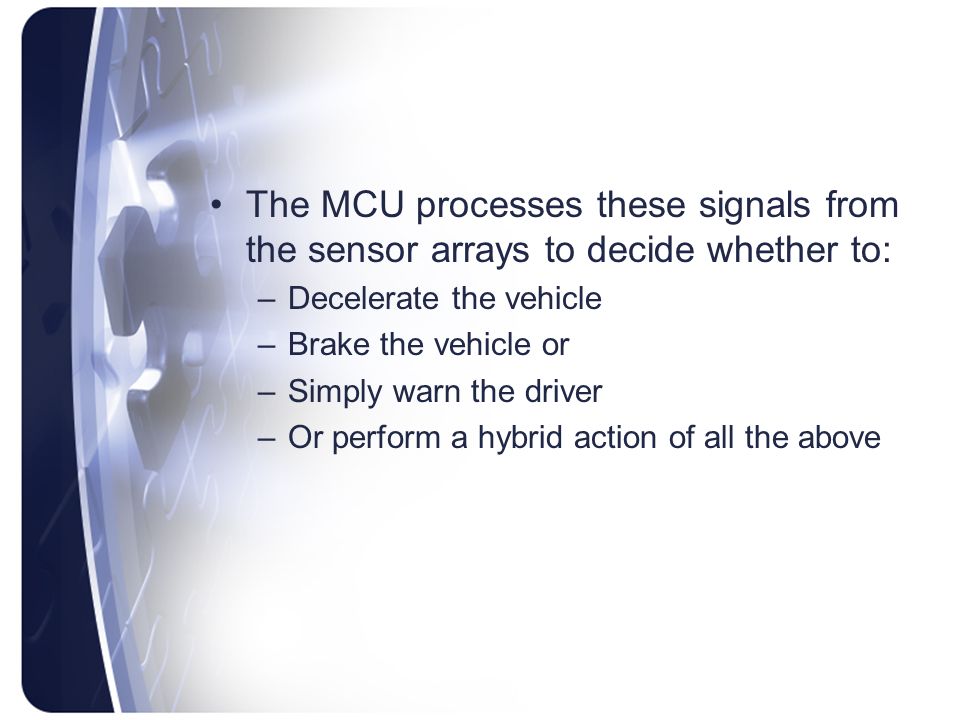 The MCU processes these signals from the sensor arrays to decide whether to: –Decelerate the vehicle –Brake the vehicle or –Simply warn the driver –Or perform a hybrid action of all the above