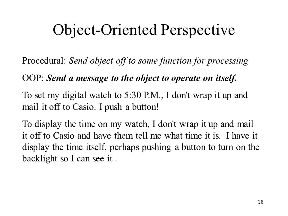 18 Object-Oriented Perspective Procedural:Send object off to some function for processing OOP: Send a message to the object to operate on itself.