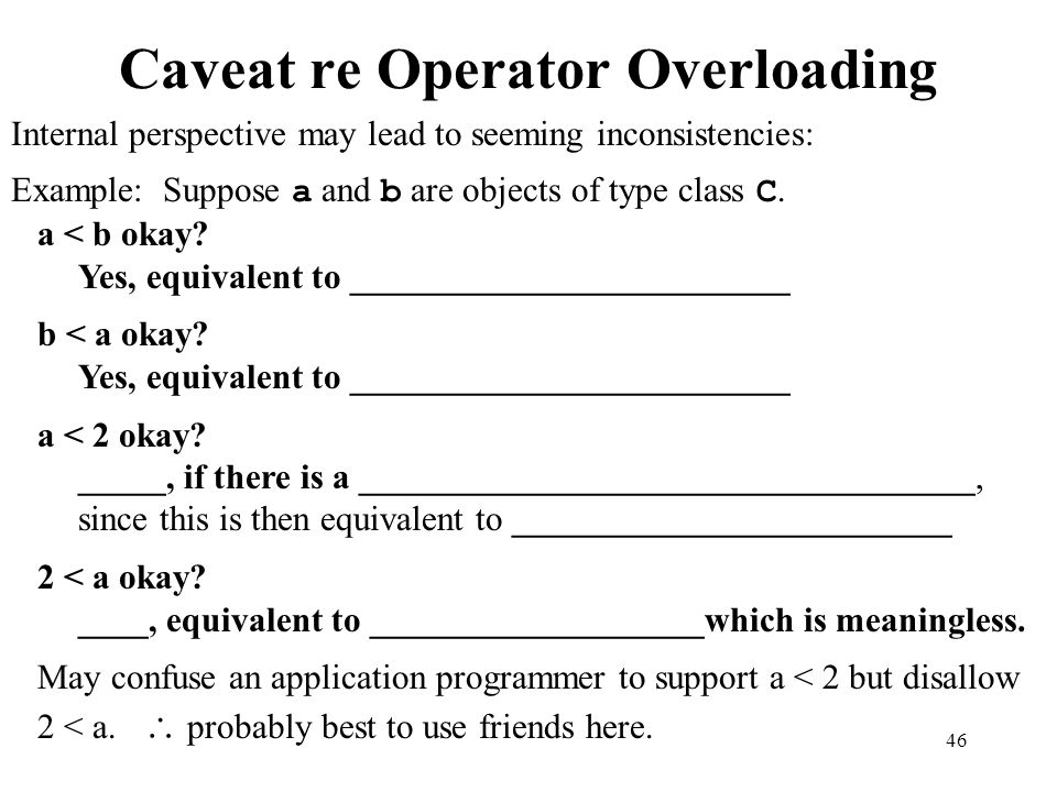 46 Caveat re Operator Overloading Internal perspective may lead to seeming inconsistencies: Example: Suppose a and b are objects of type class C.