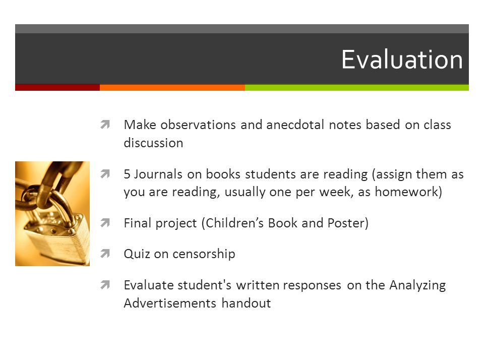 Evaluation  Make observations and anecdotal notes based on class discussion  5 Journals on books students are reading (assign them as you are reading, usually one per week, as homework)  Final project (Children’s Book and Poster)  Quiz on censorship  Evaluate student s written responses on the Analyzing Advertisements handout