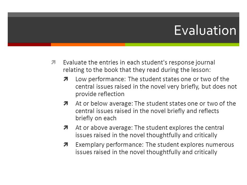 Evaluation  Evaluate the entries in each student s response journal relating to the book that they read during the lesson:  Low performance: The student states one or two of the central issues raised in the novel very briefly, but does not provide reflection  At or below average: The student states one or two of the central issues raised in the novel briefly and reflects briefly on each  At or above average: The student explores the central issues raised in the novel thoughtfully and critically  Exemplary performance: The student explores numerous issues raised in the novel thoughtfully and critically