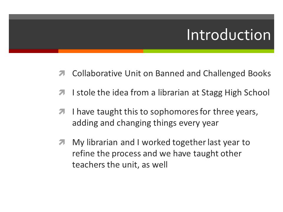 Introduction  Collaborative Unit on Banned and Challenged Books  I stole the idea from a librarian at Stagg High School  I have taught this to sophomores for three years, adding and changing things every year  My librarian and I worked together last year to refine the process and we have taught other teachers the unit, as well