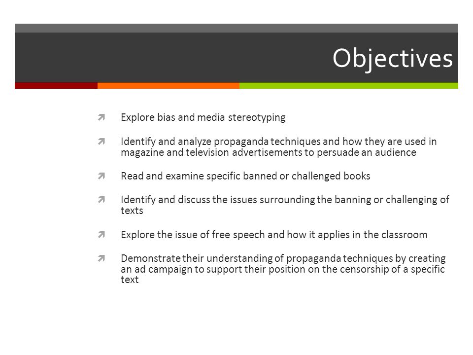 Objectives  Explore bias and media stereotyping  Identify and analyze propaganda techniques and how they are used in magazine and television advertisements to persuade an audience  Read and examine specific banned or challenged books  Identify and discuss the issues surrounding the banning or challenging of texts  Explore the issue of free speech and how it applies in the classroom  Demonstrate their understanding of propaganda techniques by creating an ad campaign to support their position on the censorship of a specific text