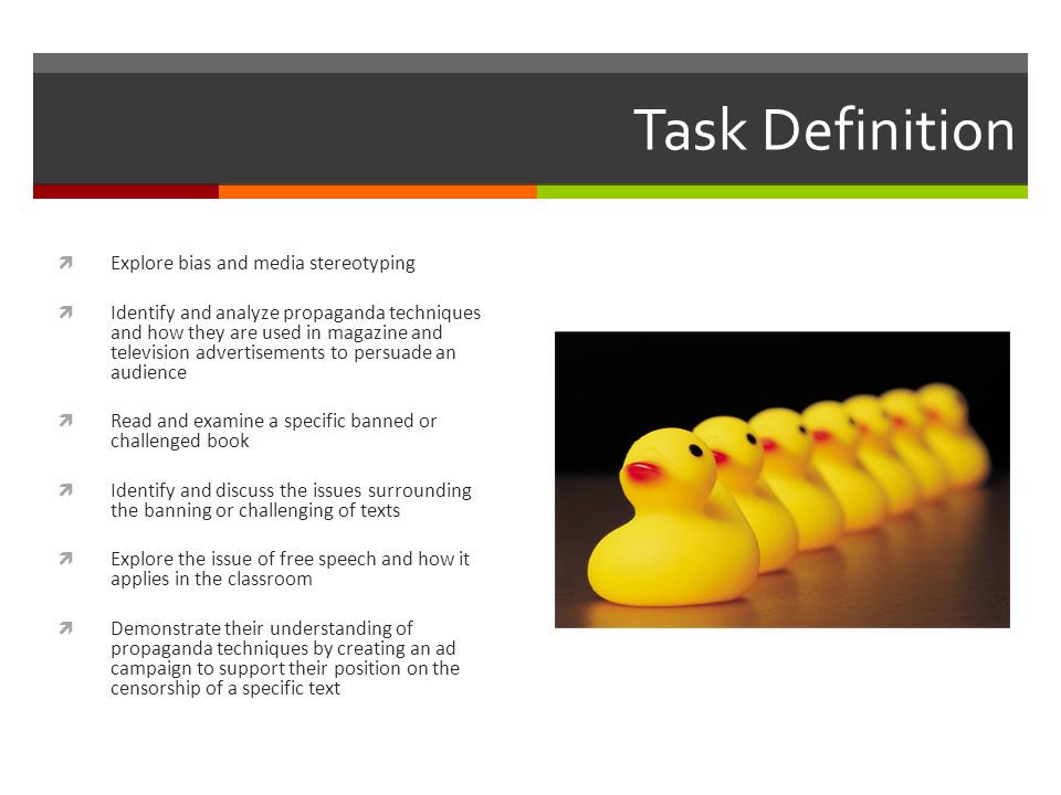 Task Definition  Explore bias and media stereotyping  Identify and analyze propaganda techniques and how they are used in magazine and television advertisements to persuade an audience  Read and examine a specific banned or challenged book  Identify and discuss the issues surrounding the banning or challenging of texts  Explore the issue of free speech and how it applies in the classroom  Demonstrate their understanding of propaganda techniques by creating an ad campaign to support their position on the censorship of a specific text