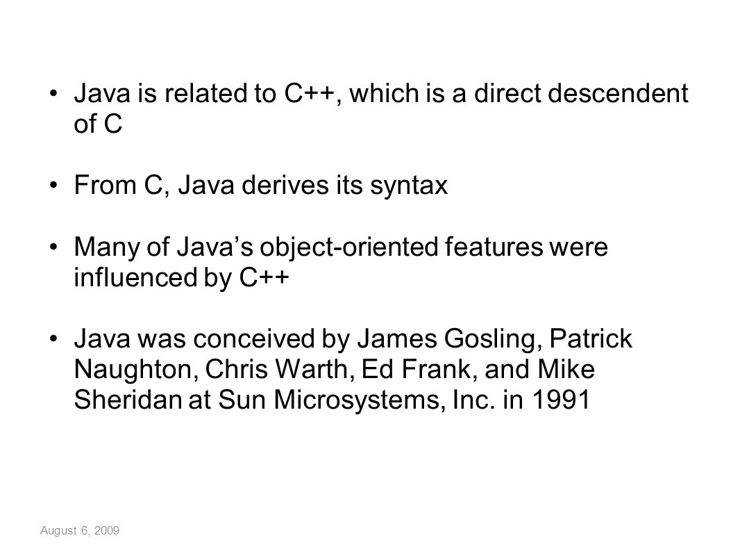 August 6, 2009 Java is related to C++, which is a direct descendent of C From C, Java derives its syntax Many of Java’s object-oriented features were influenced by C++ Java was conceived by James Gosling, Patrick Naughton, Chris Warth, Ed Frank, and Mike Sheridan at Sun Microsystems, Inc.