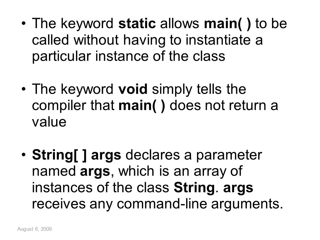 August 6, 2009 The keyword static allows main( ) to be called without having to instantiate a particular instance of the class The keyword void simply tells the compiler that main( ) does not return a value String[ ] args declares a parameter named args, which is an array of instances of the class String.