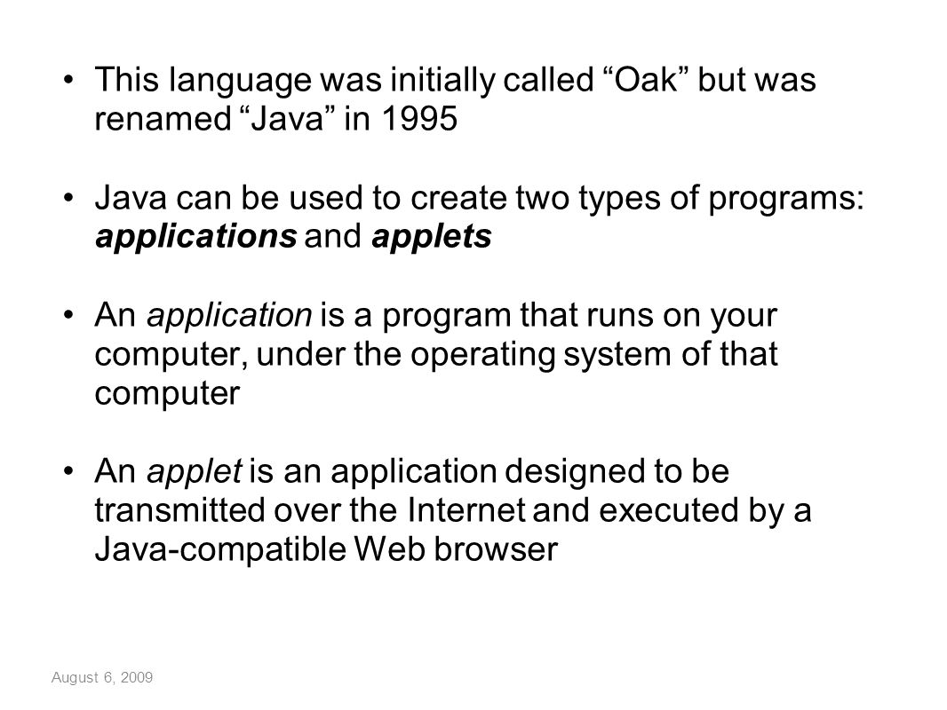 August 6, 2009 This language was initially called Oak but was renamed Java in 1995 Java can be used to create two types of programs: applications and applets An application is a program that runs on your computer, under the operating system of that computer An applet is an application designed to be transmitted over the Internet and executed by a Java-compatible Web browser