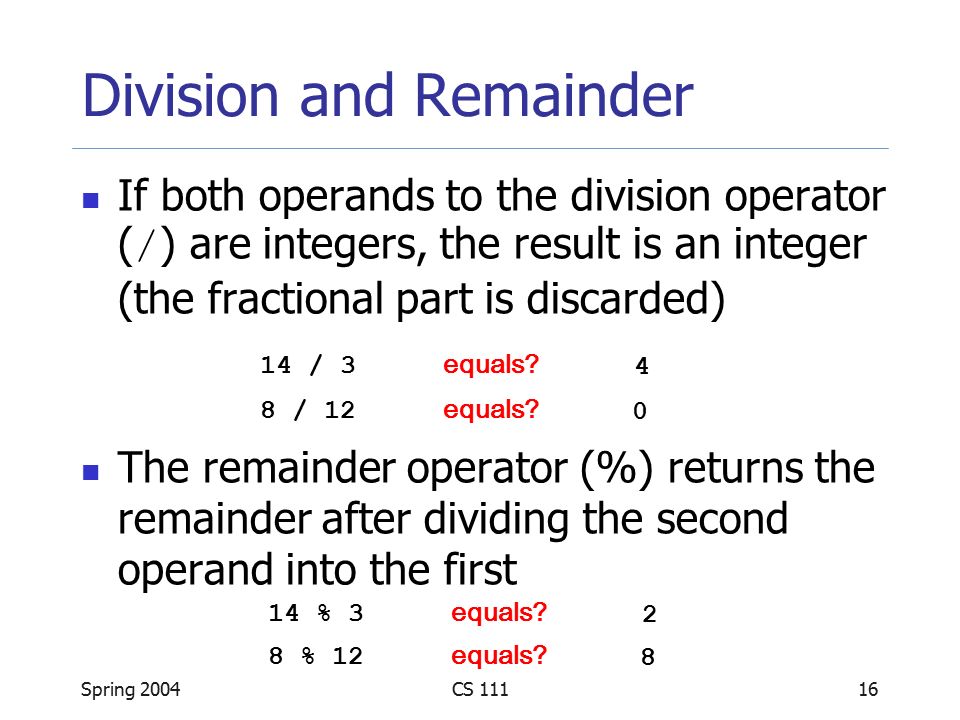 Spring 2004CS Division and Remainder If both operands to the division operator ( / ) are integers, the result is an integer (the fractional part is discarded) The remainder operator (%) returns the remainder after dividing the second operand into the first 14 / 3 equals.