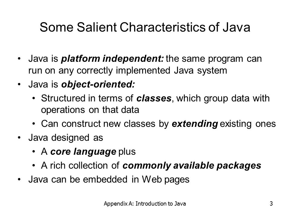 Appendix A: Introduction to Java3 Some Salient Characteristics of Java Java is platform independent: the same program can run on any correctly implemented Java system Java is object-oriented: Structured in terms of classes, which group data with operations on that data Can construct new classes by extending existing ones Java designed as A core language plus A rich collection of commonly available packages Java can be embedded in Web pages