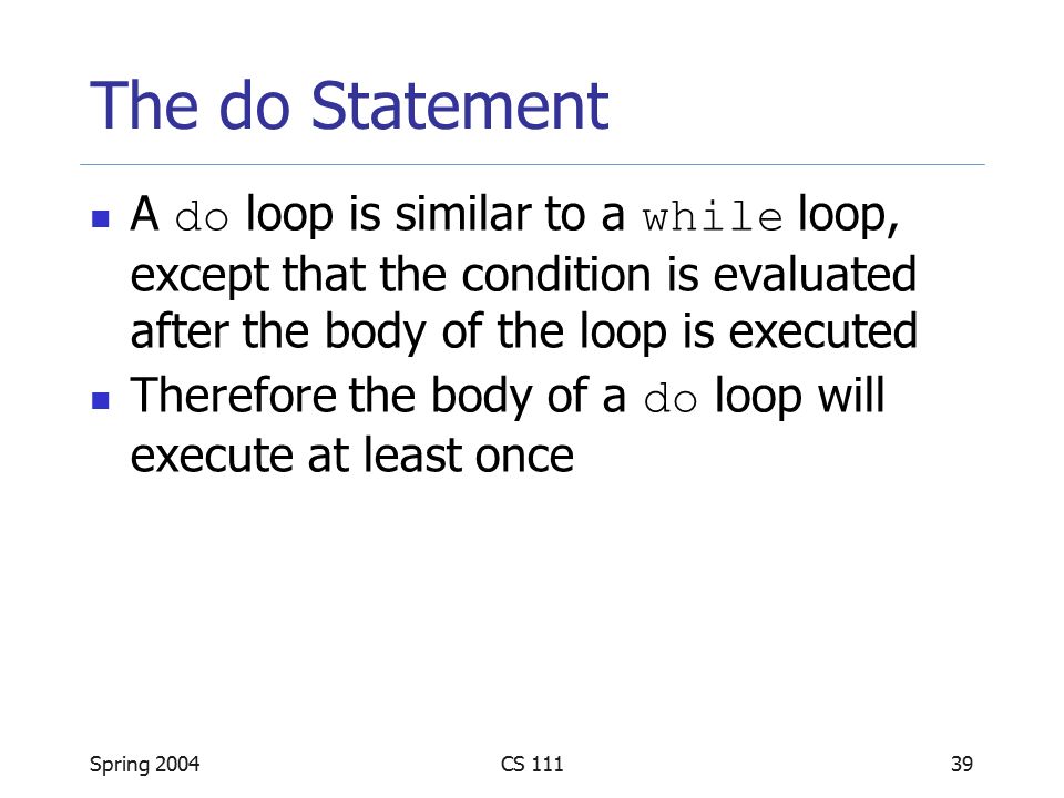 Spring 2004CS The do Statement A do loop is similar to a while loop, except that the condition is evaluated after the body of the loop is executed Therefore the body of a do loop will execute at least once