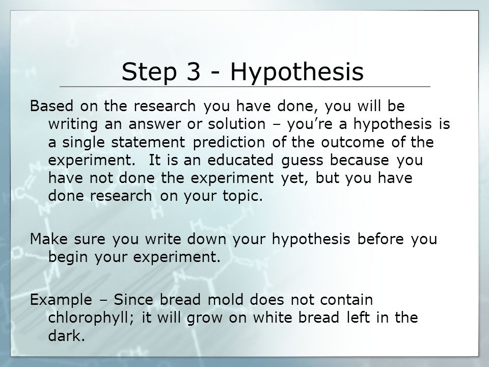Step 3 - Hypothesis Based on the research you have done, you will be writing an answer or solution – you’re a hypothesis is a single statement prediction of the outcome of the experiment.