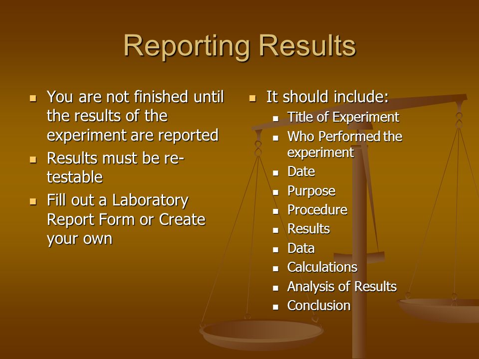 Reporting Results You are not finished until the results of the experiment are reported You are not finished until the results of the experiment are reported Results must be re- testable Results must be re- testable Fill out a Laboratory Report Form or Create your own Fill out a Laboratory Report Form or Create your own It should include: Title of Experiment Who Performed the experiment Date Purpose Procedure Results Data Calculations Analysis of Results Conclusion