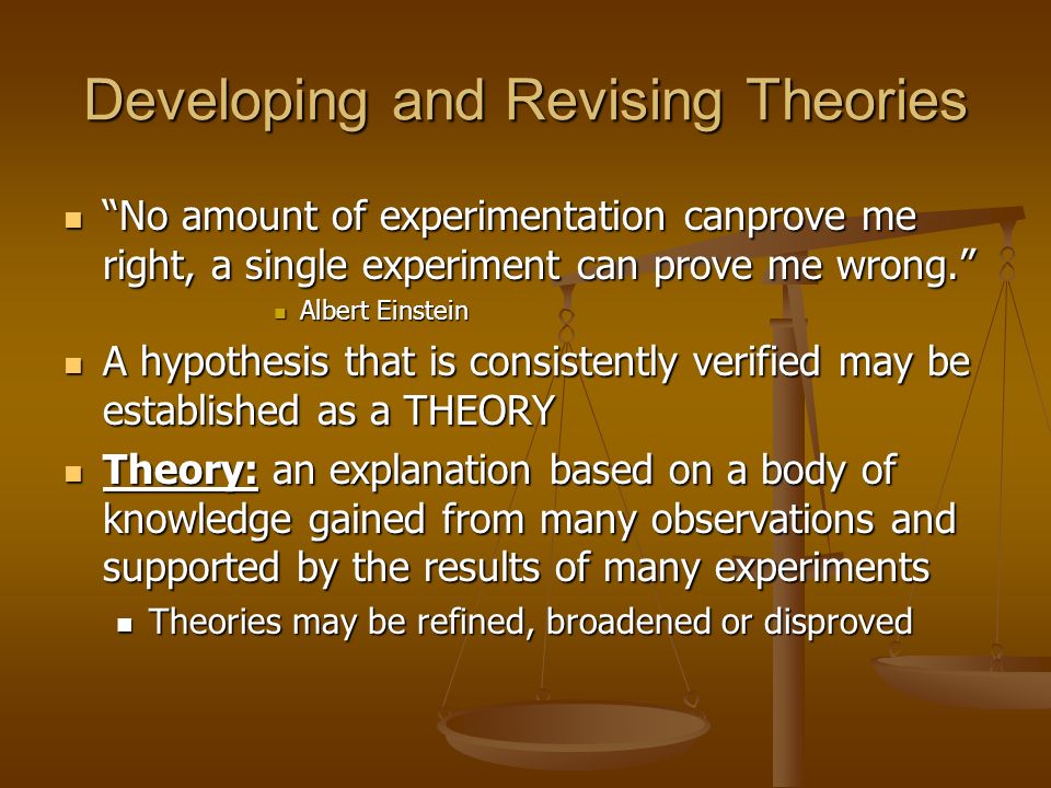 Developing and Revising Theories No amount of experimentation canprove me right, a single experiment can prove me wrong. No amount of experimentation canprove me right, a single experiment can prove me wrong. Albert Einstein Albert Einstein A hypothesis that is consistently verified may be established as a THEORY A hypothesis that is consistently verified may be established as a THEORY Theory: an explanation based on a body of knowledge gained from many observations and supported by the results of many experiments Theory: an explanation based on a body of knowledge gained from many observations and supported by the results of many experiments Theories may be refined, broadened or disproved Theories may be refined, broadened or disproved