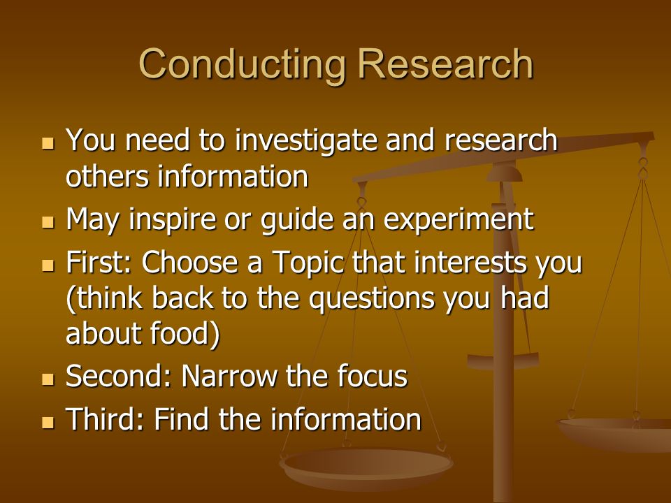Conducting Research You need to investigate and research others information You need to investigate and research others information May inspire or guide an experiment May inspire or guide an experiment First: Choose a Topic that interests you (think back to the questions you had about food) First: Choose a Topic that interests you (think back to the questions you had about food) Second: Narrow the focus Second: Narrow the focus Third: Find the information Third: Find the information