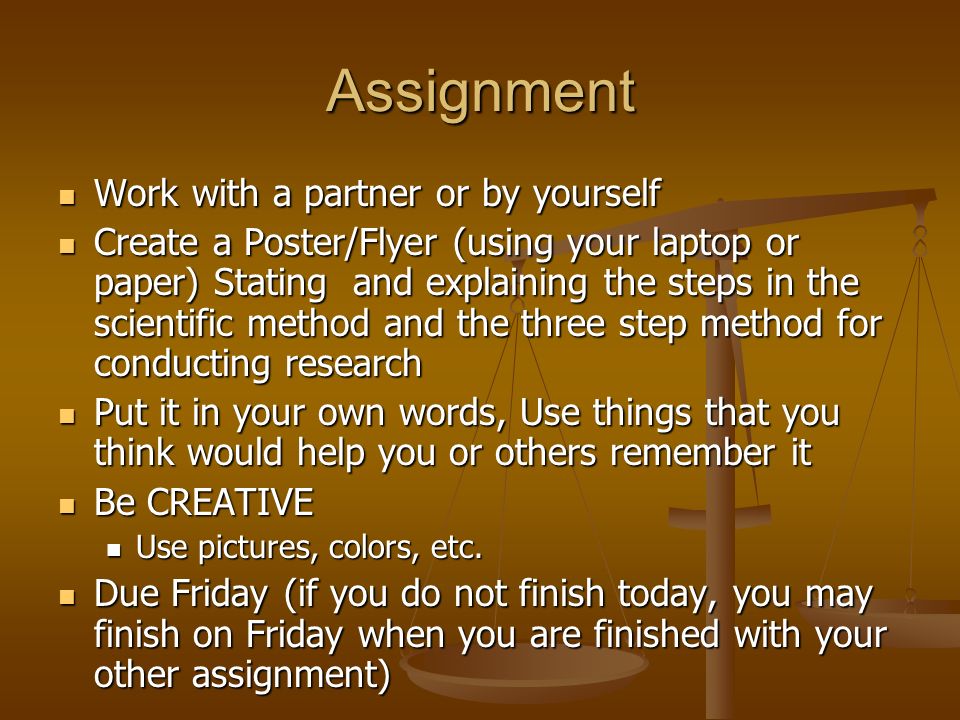 Assignment Work with a partner or by yourself Work with a partner or by yourself Create a Poster/Flyer (using your laptop or paper) Stating and explaining the steps in the scientific method and the three step method for conducting research Create a Poster/Flyer (using your laptop or paper) Stating and explaining the steps in the scientific method and the three step method for conducting research Put it in your own words, Use things that you think would help you or others remember it Put it in your own words, Use things that you think would help you or others remember it Be CREATIVE Be CREATIVE Use pictures, colors, etc.