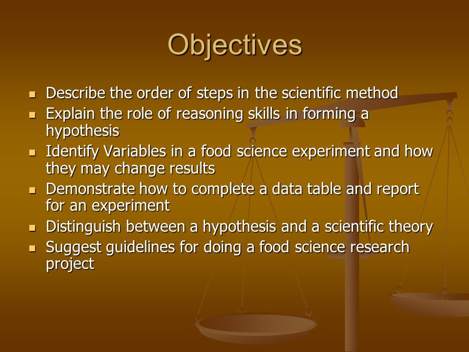 Objectives Describe the order of steps in the scientific method Describe the order of steps in the scientific method Explain the role of reasoning skills in forming a hypothesis Explain the role of reasoning skills in forming a hypothesis Identify Variables in a food science experiment and how they may change results Identify Variables in a food science experiment and how they may change results Demonstrate how to complete a data table and report for an experiment Demonstrate how to complete a data table and report for an experiment Distinguish between a hypothesis and a scientific theory Distinguish between a hypothesis and a scientific theory Suggest guidelines for doing a food science research project Suggest guidelines for doing a food science research project
