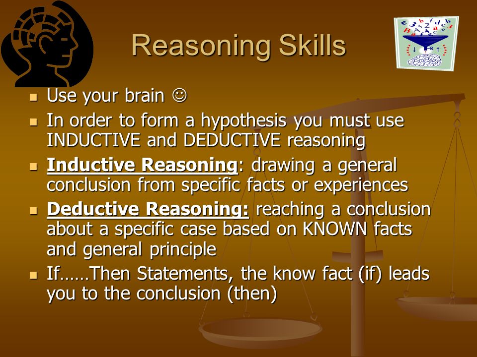 Reasoning Skills Use your brain Use your brain In order to form a hypothesis you must use INDUCTIVE and DEDUCTIVE reasoning In order to form a hypothesis you must use INDUCTIVE and DEDUCTIVE reasoning Inductive Reasoning: drawing a general conclusion from specific facts or experiences Inductive Reasoning: drawing a general conclusion from specific facts or experiences Deductive Reasoning: reaching a conclusion about a specific case based on KNOWN facts and general principle Deductive Reasoning: reaching a conclusion about a specific case based on KNOWN facts and general principle If……Then Statements, the know fact (if) leads you to the conclusion (then) If……Then Statements, the know fact (if) leads you to the conclusion (then)