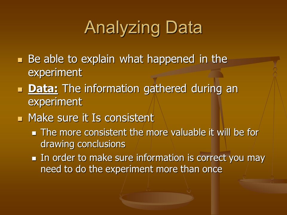 Analyzing Data Be able to explain what happened in the experiment Be able to explain what happened in the experiment Data: The information gathered during an experiment Data: The information gathered during an experiment Make sure it Is consistent Make sure it Is consistent The more consistent the more valuable it will be for drawing conclusions The more consistent the more valuable it will be for drawing conclusions In order to make sure information is correct you may need to do the experiment more than once In order to make sure information is correct you may need to do the experiment more than once