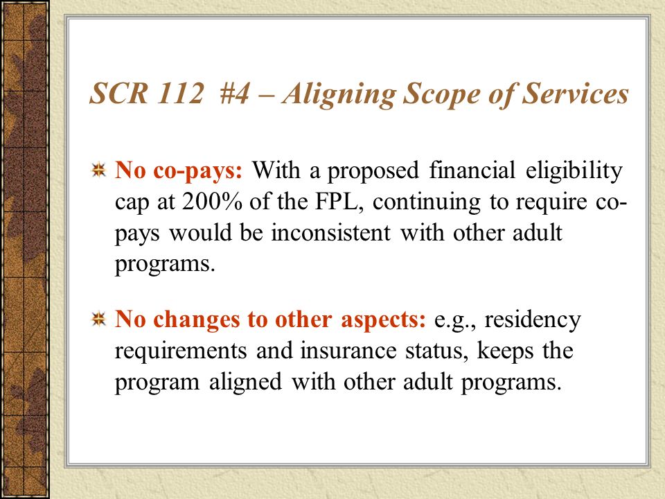 SCR 112 #4 – Aligning Scope of Services No co-pays: With a proposed financial eligibility cap at 200% of the FPL, continuing to require co- pays would be inconsistent with other adult programs.