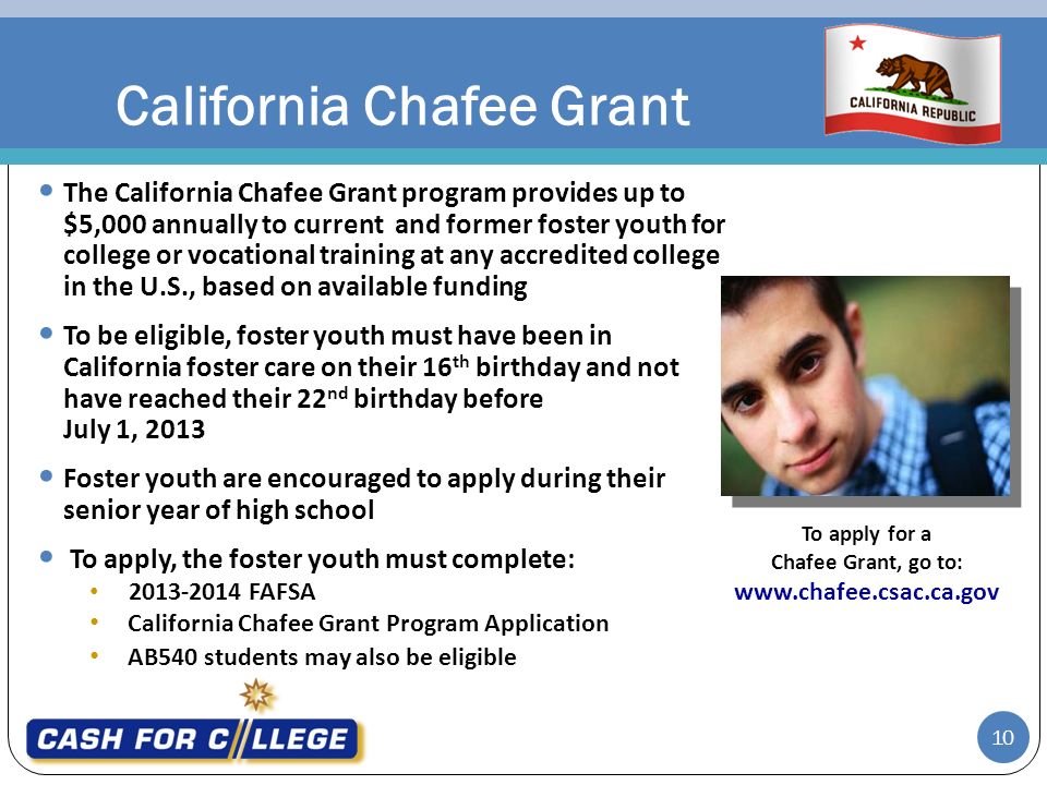 California Chafee Grant The California Chafee Grant program provides up to $5,000 annually to current and former foster youth for college or vocational training at any accredited college in the U.S., based on available funding To be eligible, foster youth must have been in California foster care on their 16 th birthday and not have reached their 22 nd birthday before July 1, 2013 Foster youth are encouraged to apply during their senior year of high school To apply, the foster youth must complete: FAFSA California Chafee Grant Program Application AB540 students may also be eligible To apply for a Chafee Grant, go to:   10