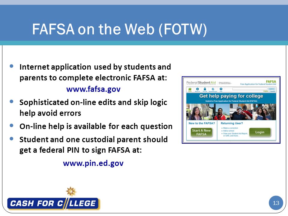 FAFSA on the Web (FOTW) Internet application used by students and parents to complete electronic FAFSA at:   Sophisticated on-line edits and skip logic help avoid errors On-line help is available for each question Student and one custodial parent should get a federal PIN to sign FAFSA at:   13