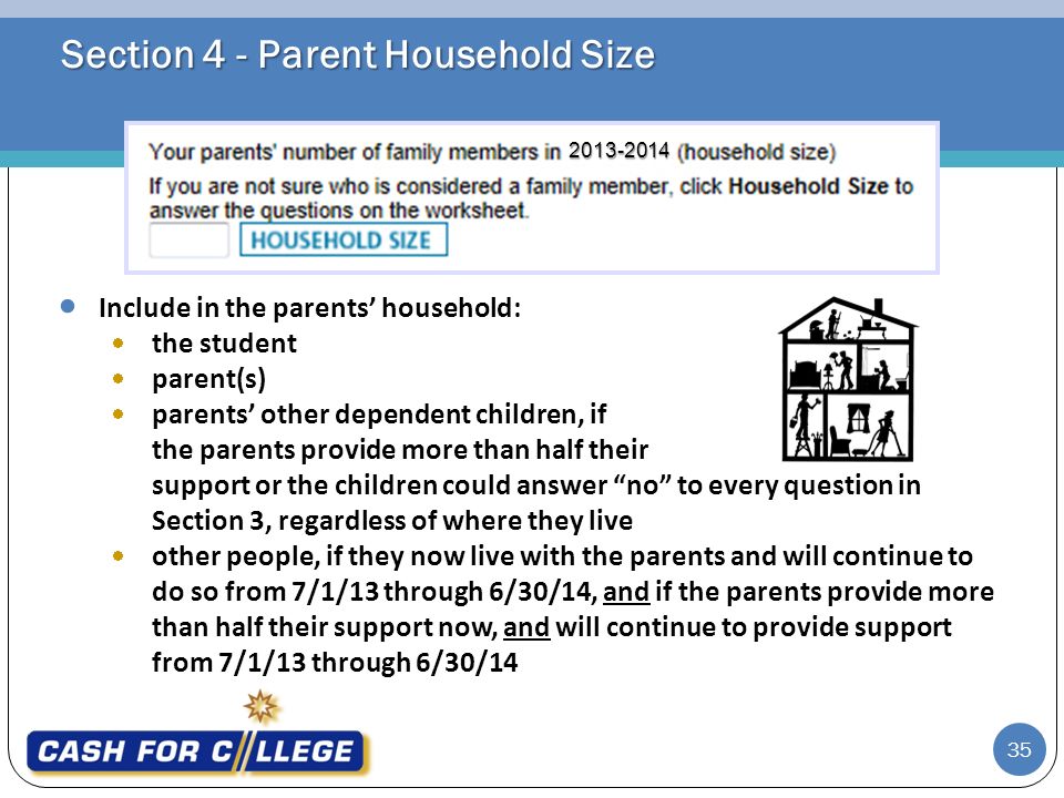 Section 4 - Parent Household Size  Include in the parents’ household:  the student  parent(s)  parents’ other dependent children, if the parents provide more than half their support or the children could answer no to every question in Section 3, regardless of where they live  other people, if they now live with the parents and will continue to do so from 7/1/13 through 6/30/14, and if the parents provide more than half their support now, and will continue to provide support from 7/1/13 through 6/30/