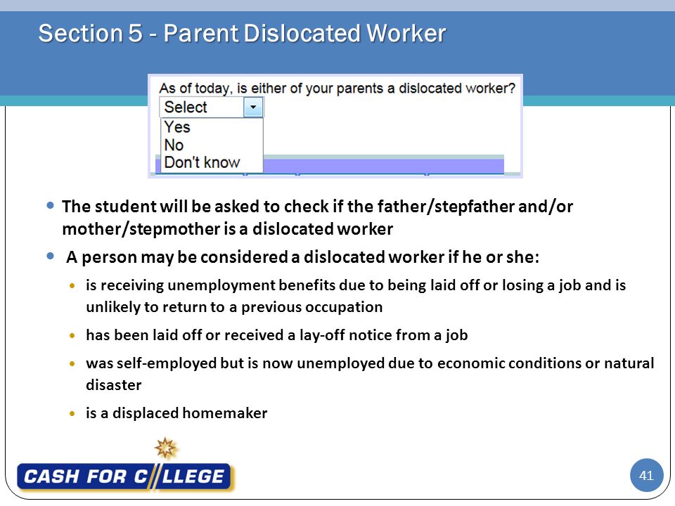 Section 5 - Parent Dislocated Worker The student will be asked to check if the father/stepfather and/or mother/stepmother is a dislocated worker A person may be considered a dislocated worker if he or she:  is receiving unemployment benefits due to being laid off or losing a job and is unlikely to return to a previous occupation  has been laid off or received a lay-off notice from a job  was self-employed but is now unemployed due to economic conditions or natural disaster  is a displaced homemaker 41