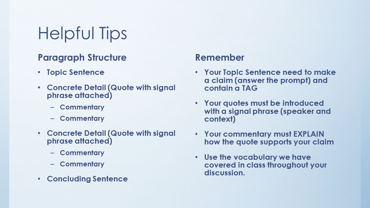 Helpful Tips Paragraph Structure Topic Sentence Concrete Detail (Quote with signal phrase attached) – Commentary Concrete Detail (Quote with signal phrase attached) – Commentary Concluding Sentence Remember Your Topic Sentence need to make a claim (answer the prompt) and contain a TAG Your quotes must be introduced with a signal phrase (speaker and context) Your commentary must EXPLAIN how the quote supports your claim Use the vocabulary we have covered in class throughout your discussion.
